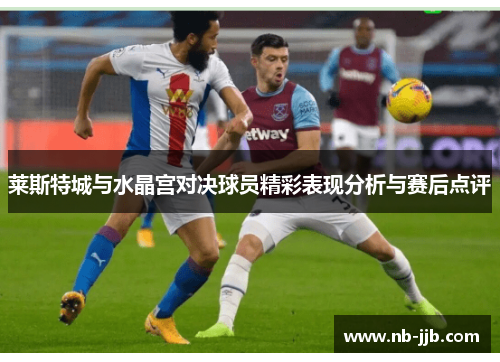 莱斯特城与水晶宫对决球员精彩表现分析与赛后点评 莱斯特城与水晶宫对决球员精彩表现分析与赛后点评