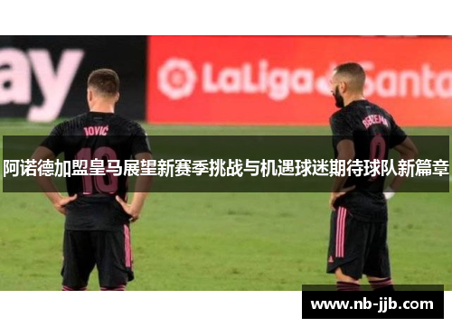 阿诺德加盟皇马展望新赛季挑战与机遇球迷期待球队新篇章 阿诺德加盟皇马展望新赛季挑战与机遇球迷期待球队新篇章