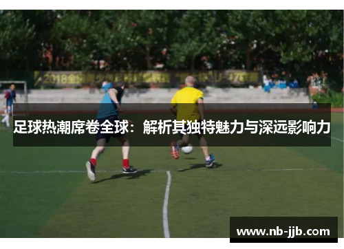 足球热潮席卷全球:解析其独特魅力与深远影响力 足球热潮席卷全球:解析其独特魅力与深远影响力