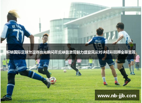 解锁国际足球友谊赛高光瞬间尽览绿茵激情魅力盛宴风云对决精彩回顾全景呈现