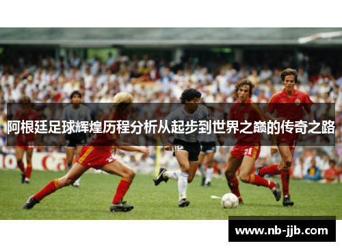 阿根廷足球辉煌历程分析从起步到世界之巅的传奇之路