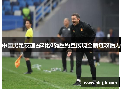 中国男足友谊赛2比0战胜约旦展现全新进攻活力 中国男足友谊赛2比0战胜约旦展现全新进攻活力