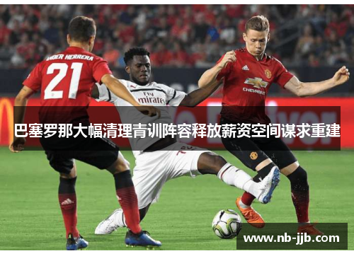 巴塞罗那大幅清理青训阵容释放薪资空间谋求重建